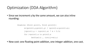 Optimization (DDA Algorithm)
• Since we increment y by the same amount, we can also inline
rounding:
• New cost: one floating point addition, one integer addition, one cast.
DrawLine (Point point1, Point point2){
m=(point2.y-point1.y) / (point2.x-point2.x);
j=point1.y + (-point1.x) * m + 0.5;
for i=point1.x to point2.x
SetPixel(i , (int)j+=m));}
 