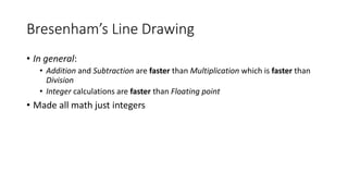 Bresenham’s Line Drawing
• In general:
• Addition and Subtraction are faster than Multiplication which is faster than
Division
• Integer calculations are faster than Floating point
• Made all math just integers
 
