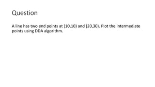 Question
A line has two end points at (10,10) and (20,30). Plot the intermediate
points using DDA algorithm.
 