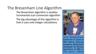 The Bresenham Line Algorithm
The Bresenham algorithm is another
incremental scan conversion algorithm
The big advantage of this algorithm is
that it uses only integer calculations
J a c k B r e s e n h a m
worked for 27 years at
IBM before entering
academia. Bresenham
developed his famous
algorithms at IBM in
t h e e a r l y 1 9 6 0 s
 