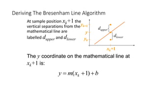 The y coordinate on the mathematical line at
xk+1 is:
Deriving The Bresenham Line Algorithm
At sample position xk+1 the
vertical separations from the
mathematical line are
labelled dupper and dlower
bxmy k  )1(
y
yk
yk+1
xk+1
dlower
dupper
 