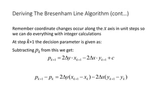 Remember coordinate changes occur along the x axis in unit steps so
we can do everything with integer calculations
At step k+1 the decision parameter is given as:
Subtracting pk from this we get:
Deriving The Bresenham Line Algorithm (cont…)
cyxxyp kkk   111 22
)(2)(2 111 kkkkkk yyxxxypp  
 
