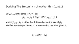 But, xk+1 is the same as xk+1 so:
where yk+1 - yk is either 0 or 1 depending on the sign of pk
The first decision parameter p0 is evaluated at (x0, y0) is given as:
Deriving The Bresenham Line Algorithm (cont…)
)(22 11 kkkk yyxypp  
xyp  20
 