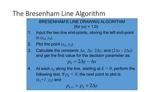 The Bresenham Line Algorithm
BRESENHAM’S LINE DRAWING ALGORITHM
(for |m| < 1.0)
1. Input the two line end-points, storing the left end-point
in (x0, y0)
2. Plot the point (x0, y0)
3. Calculate the constants Δx, Δy, 2Δy, and (2Δy - 2Δx)
and get the first value for the decision parameter as:
4. At each xk along the line, starting at k = 0, perform the
following test. If pk < 0, the next point to plot is
(xk+1, yk) and:
xyp  20
ypp kk  21
 