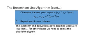 The Bresenham Line Algorithm (cont…)
The algorithm and derivation above assumes slopes are
less than 1. for other slopes we need to adjust the
algorithm slightly.
Otherwise, the next point to plot is (xk+1, yk+1) and:
5. Repeat step 4 (Δx – 1) times
xypp kk  221
 