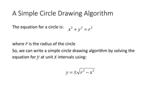 A Simple Circle Drawing Algorithm
The equation for a circle is:
where r is the radius of the circle
So, we can write a simple circle drawing algorithm by solving the
equation for y at unit x intervals using:
222
ryx 
22
xry 
 