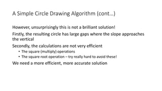 A Simple Circle Drawing Algorithm (cont…)
However, unsurprisingly this is not a brilliant solution!
Firstly, the resulting circle has large gaps where the slope approaches
the vertical
Secondly, the calculations are not very efficient
• The square (multiply) operations
• The square root operation – try really hard to avoid these!
We need a more efficient, more accurate solution
 