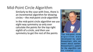 Mid-Point Circle Algorithm
Similarly to the case with lines, there is
an incremental algorithm for drawing
circles – the mid-point circle algorithm
In the mid-point circle algorithm we use
eight-way symmetry so only ever
calculate the points for the top right
eighth of a circle, and then use
symmetry to get the rest of the points The mid-point circle
a l g o r i t h m w a s
developed by Jack
Bresenham, who we
heard about earlier.
Bresenham’s patent
for the algorithm can
b e v i e w e d h e r e .
 