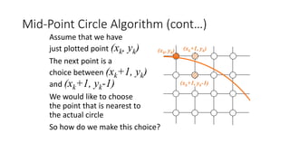 Mid-Point Circle Algorithm (cont…)
(xk+1, yk)
(xk+1, yk-1)
(xk, yk)
Assume that we have
just plotted point (xk, yk)
The next point is a
choice between (xk+1, yk)
and (xk+1, yk-1)
We would like to choose
the point that is nearest to
the actual circle
So how do we make this choice?
 