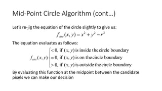 Mid-Point Circle Algorithm (cont…)
Let’s re-jig the equation of the circle slightly to give us:
The equation evaluates as follows:
By evaluating this function at the midpoint between the candidate
pixels we can make our decision
222
),( ryxyxfcirc 








,0
,0
,0
),( yxfcirc
boundarycircletheinsideis),(if yx
boundarycircleon theis),(if yx
boundarycircletheoutsideis),(if yx
 