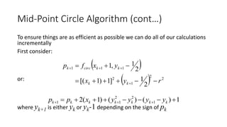 Mid-Point Circle Algorithm (cont…)
To ensure things are as efficient as possible we can do all of our calculations
incrementally
First consider:
or:
where yk+1 is either yk or yk-1 depending on the sign of pk
 
  2
2
1
2
111
2
1]1)1[(
2
1,1
ryx
yxfp
kk
kkcirck




1)()()1(2 1
22
11   kkkkkkk yyyyxpp
 
