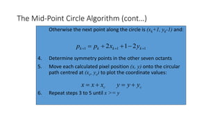 The Mid-Point Circle Algorithm (cont…)
Otherwise the next point along the circle is (xk+1, yk-1) and:
4. Determine symmetry points in the other seven octants
5. Move each calculated pixel position (x, y) onto the circular
path centred at (xc, yc) to plot the coordinate values:
6. Repeat steps 3 to 5 until x >= y
111 212   kkkk yxpp
cxxx  cyyy 
 