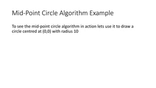 Mid-Point Circle Algorithm Example
To see the mid-point circle algorithm in action lets use it to draw a
circle centred at (0,0) with radius 10
 
