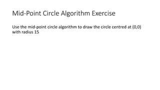 Mid-Point Circle Algorithm Exercise
Use the mid-point circle algorithm to draw the circle centred at (0,0)
with radius 15
 