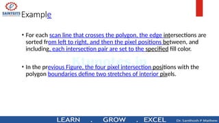 Example
• For each scan line that crosses the polygon, the edge intersections are
sorted from left to right, and then the pixel positions between, and
including, each intersection pair are set to the specified fill color.
• In the previous Figure, the four pixel intersection positions with the
polygon boundaries define two stretches of interior pixels.
 