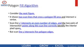 Polygon Fill Algorithm
• Consider the next Figure.
• It shows two scan lines that cross a polygon fill area and intersect a
vertex.
• Scan line y’ intersects an even number of edges, and the two pairs of
intersection points along this scan line correctly identify the interior
pixel spans.
• But scan line y intersects five polygon edges.
 