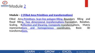Module 2
Module – 2 (Filled Area Primitives and transformations)
Filled Area Primitives- Scan line polygon filling, Boundary filling and
flood filling. Two dimensional transformations-Translation, Rotation,
Scaling, Reflection and Shearing, Composite transformations, Matrix
representations and homogeneous coordinates. Basic 3D
transformations.
 