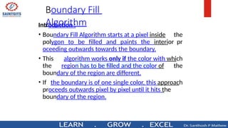 Boundary Fill
Algorithm
Introduction :
• Boundary Fill Algorithm starts at a pixel inside the
polygon to be filled and paints the interior pr
oceeding outwards towards the boundary.
• This algorithm works only if the color with which
the region has to be filled and the color of the
boundary of the region are different.
• If the boundary is of one single color, this approach
proceeds outwards pixel by pixel until it hits the
boundary of the region.
 