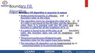 Boundary Fill
Algorithm
Boundary Fill Algorithm is recursive in nature
• Ittakesaninteriorpoint(x,y),afillcolor, and a
boundary color as the input.
• The algorithm starts by checking the color of (x, y). If
it’s color is not equal to the fill color and the boundary
color, then it is painted with the fill color and the
function is called for all the neighbors of (x, y).
• If a point is found to be of fill color or of boundary
color, the function does not call its neighbors and
returns.
• Thisprocesscontinuesuntilallpointsupto the
boundary color for the region have been tested.
• The boundary fill algorithm can be implemented by 4-
connected pixels or 8-connected pixels.
 