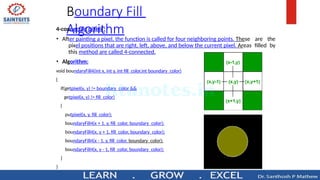 Boundary Fill
Algorithm
4-connected pixels :
• After painting a pixel, the function is called for four neighboring points. These are the
pixel positions that are right, left, above, and below the current pixel. Areas filled by
this method are called 4-connected.
• Algorithm:
void boundaryFill4(int x, int y, int fill_color,int boundary_color)
{
if(getpixel(x, y) != boundary_color &&
getpixel(x, y) != fill_color)
{
putpixel(x, y, fill_color);
boundaryFill4(x + 1, y, fill_color, boundary_color);
boundaryFill4(x, y + 1, fill_color, boundary_color);
boundaryFill4(x - 1, y, fill_color, boundary_color);
boundaryFill4(x, y - 1, fill_color, boundary_color);
}
}
 