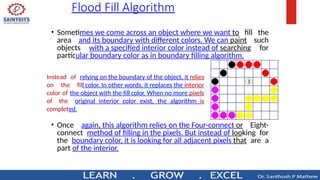Flood Fill Algorithm
• Sometimes we come across an object where we want to fill the
area and its boundary with different colors. We can paint such
objects with a specified interior color instead of searching for
particular boundary color as in boundary filling algorithm.
Instead of relying on the boundary of the object, it relies
on the fill color. In other words, it replaces the interior
color of the object with the fill color. When no more pixels
of the original interior color exist, the algorithm is
completed.
• Once again, this algorithm relies on the Four-connect or Eight-
connect method of filling in the pixels. But instead of looking for
the boundary color, it is looking for all adjacent pixels that are a
part of the interior.
 