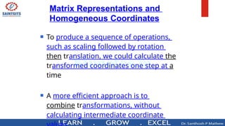 Matrix Representations and
Homogeneous Coordinates
 To produce a sequence of operations,
such as scaling followed by rotation
then translation, we could calculate the
transformed coordinates one step at a
time
 A more efficient approach is to
combine transformations, without
calculating intermediate coordinate
 