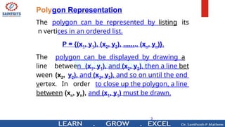 3
Polygon Representation
The polygon can be represented by listing its
n vertices in an ordered list.
P = {(x1, y1), (x2, y2), ……., (xn, yn)}.
The polygon can be displayed by drawing a
line between (x1, y1), and (x2, y2), then a line bet
ween (x2, y2), and (x3, y3), and so on until the end
vertex. In order to close up the polygon, a line
between (xn, yn), and (x1, y1) must be drawn.
 