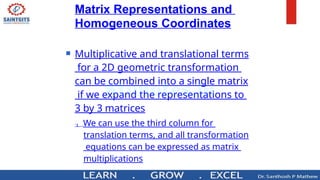 Matrix Representations and
Homogeneous Coordinates
 Multiplicative and translational terms
for a 2D geometric transformation
can be combined into a single matrix
if we expand the representations to
3 by 3 matrices
 We can use the third column for
translation terms, and all transformation
equations can be expressed as matrix
multiplications
 