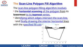 7
The Scan-Line Polygon Fill Algorithm
The scan-line polygon-filling algorithm involves
• the horizontal scanning of the polygon from its
lowermost to its topmost vertex,
• identifying which edges intersect the scan-line,
•and finally drawing the interior horizontal lines
with the specified fill color. process.
 
