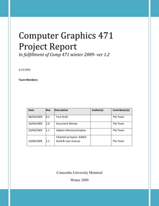 Computer Graphics 471
Project Report
In fulfillment of Comp 471 winter 2009- ver 1.2


4/10/2009


Team Members:




       Date         Rev.   Description                  Author(s)   Contributor(s)

       08/04/2009   0.5     First Draft                             The Team

       10/04/2009   1.0     Document Review                         The Team

       10/04/2009   1.1     Added reflection/shadow                 The Team

                            Cleaned up layout. Added
       10/04/2009   1.2     Build & User manual                     The Team




                            Concordia University Montreal

                                          Winter 2009
 