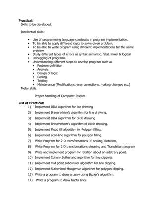 Practical:
Skills to be developed:
Intellectual skills:
Use of programming language constructs in program implementation.
To be able to apply different logics to solve given problem.
To be able to write program using different implementations for the same
problem
• Study different types of errors as syntax semantic, fatal, linker & logical
• Debugging of programs
• Understanding different steps to develop program such as
Problem definition
Analysis
Design of logic
Coding
Testing
Maintenance (Modifications, error corrections, making changes etc.)
Motor skills:
•
•
•

Proper handling of Computer System
List of Practical:
1) Implement DDA algorithm for line drawing
2)

Implement Bresennham’s algorithm for line drawing.

3)

Implement DDA algorithm for circle drawing

4)

Implement Bresennham’s algorithm of circle drawing.

5)

Implement Flood fill algorithm for Polygon filling.

6)

Implement scan-line algorithm for polygon filling.

7)

Write Program for 2-D transformations -> scaling, Rotation,

8)

Write Program for 2 D transformations shearing and Translation program

9)

Write and implement program for rotation about an arbitrary point.

10) Implement Cohen- Sutherland algorithm for line clipping.
11) Implement mid point subdivision algorithm for line clipping.
12) Implement Sutherland-Hodgeman algorithm for polygon clipping.
13) Write a program to draw a curve using Bezier’s algorithm.
14)

Write a program to draw fractal lines.

 