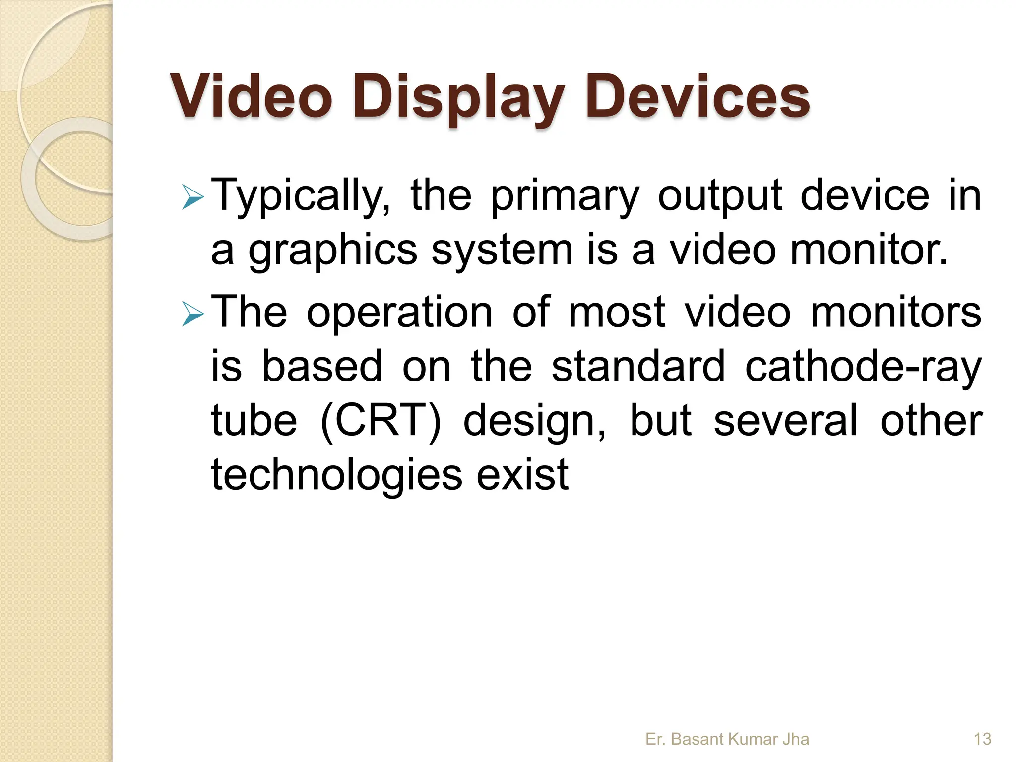 Video Display Devices
Typically, the primary output device in
a graphics system is a video monitor.
The operation of most video monitors
is based on the standard cathode-ray
tube (CRT) design, but several other
technologies exist
Er. Basant Kumar Jha 13
 
