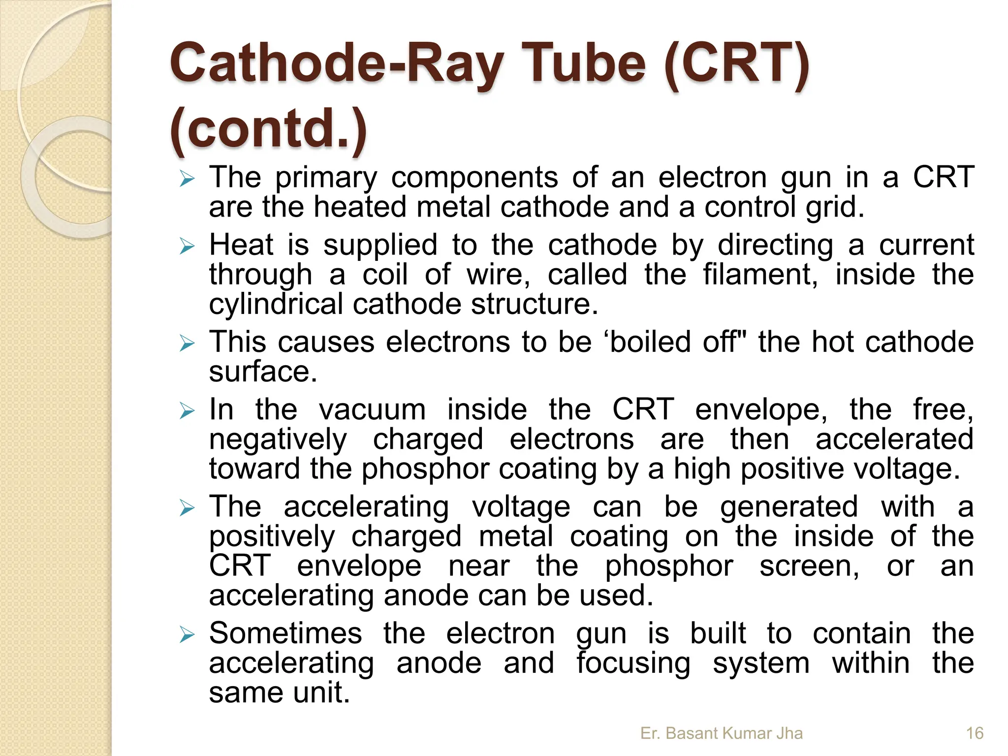 Cathode-Ray Tube (CRT)
(contd.)
 The primary components of an electron gun in a CRT
are the heated metal cathode and a control grid.
 Heat is supplied to the cathode by directing a current
through a coil of wire, called the filament, inside the
cylindrical cathode structure.
 This causes electrons to be ‘boiled off" the hot cathode
surface.
 In the vacuum inside the CRT envelope, the free,
negatively charged electrons are then accelerated
toward the phosphor coating by a high positive voltage.
 The accelerating voltage can be generated with a
positively charged metal coating on the inside of the
CRT envelope near the phosphor screen, or an
accelerating anode can be used.
 Sometimes the electron gun is built to contain the
accelerating anode and focusing system within the
same unit.
Er. Basant Kumar Jha 16
 