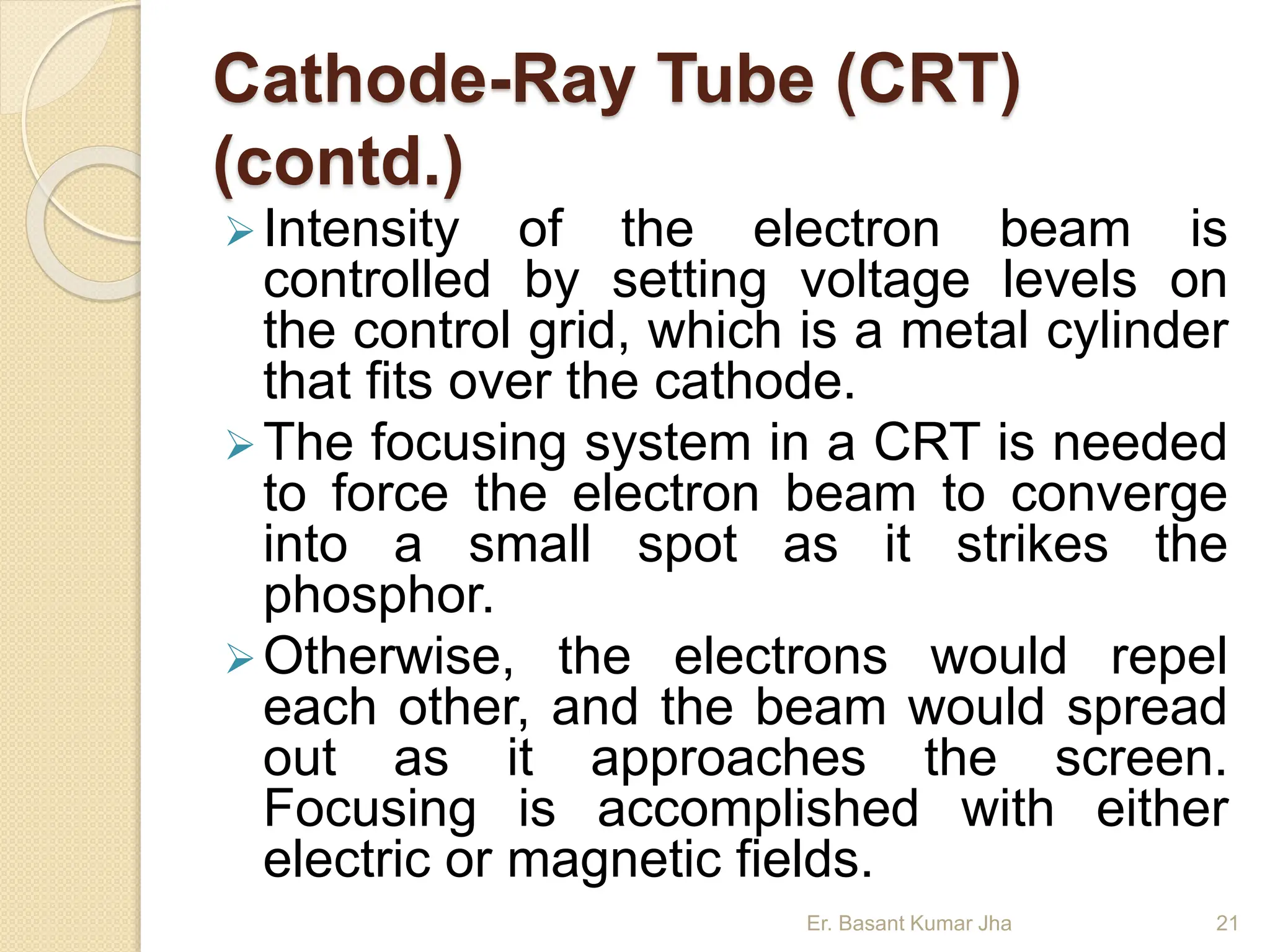 Cathode-Ray Tube (CRT)
(contd.)
Intensity of the electron beam is
controlled by setting voltage levels on
the control grid, which is a metal cylinder
that fits over the cathode.
The focusing system in a CRT is needed
to force the electron beam to converge
into a small spot as it strikes the
phosphor.
Otherwise, the electrons would repel
each other, and the beam would spread
out as it approaches the screen.
Focusing is accomplished with either
electric or magnetic fields.
Er. Basant Kumar Jha 21
 