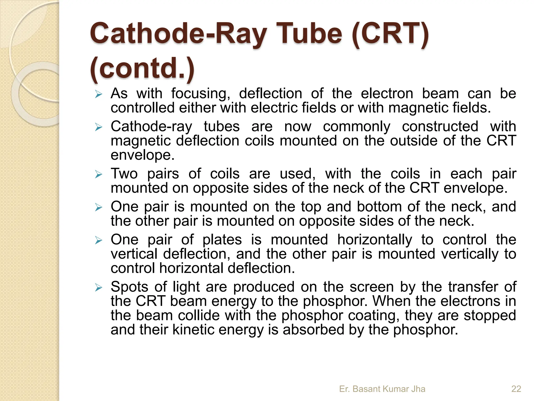 Cathode-Ray Tube (CRT)
(contd.)
 As with focusing, deflection of the electron beam can be
controlled either with electric fields or with magnetic fields.
 Cathode-ray tubes are now commonly constructed with
magnetic deflection coils mounted on the outside of the CRT
envelope.
 Two pairs of coils are used, with the coils in each pair
mounted on opposite sides of the neck of the CRT envelope.
 One pair is mounted on the top and bottom of the neck, and
the other pair is mounted on opposite sides of the neck.
 One pair of plates is mounted horizontally to control the
vertical deflection, and the other pair is mounted vertically to
control horizontal deflection.
 Spots of light are produced on the screen by the transfer of
the CRT beam energy to the phosphor. When the electrons in
the beam collide with the phosphor coating, they are stopped
and their kinetic energy is absorbed by the phosphor.
Er. Basant Kumar Jha 22
 