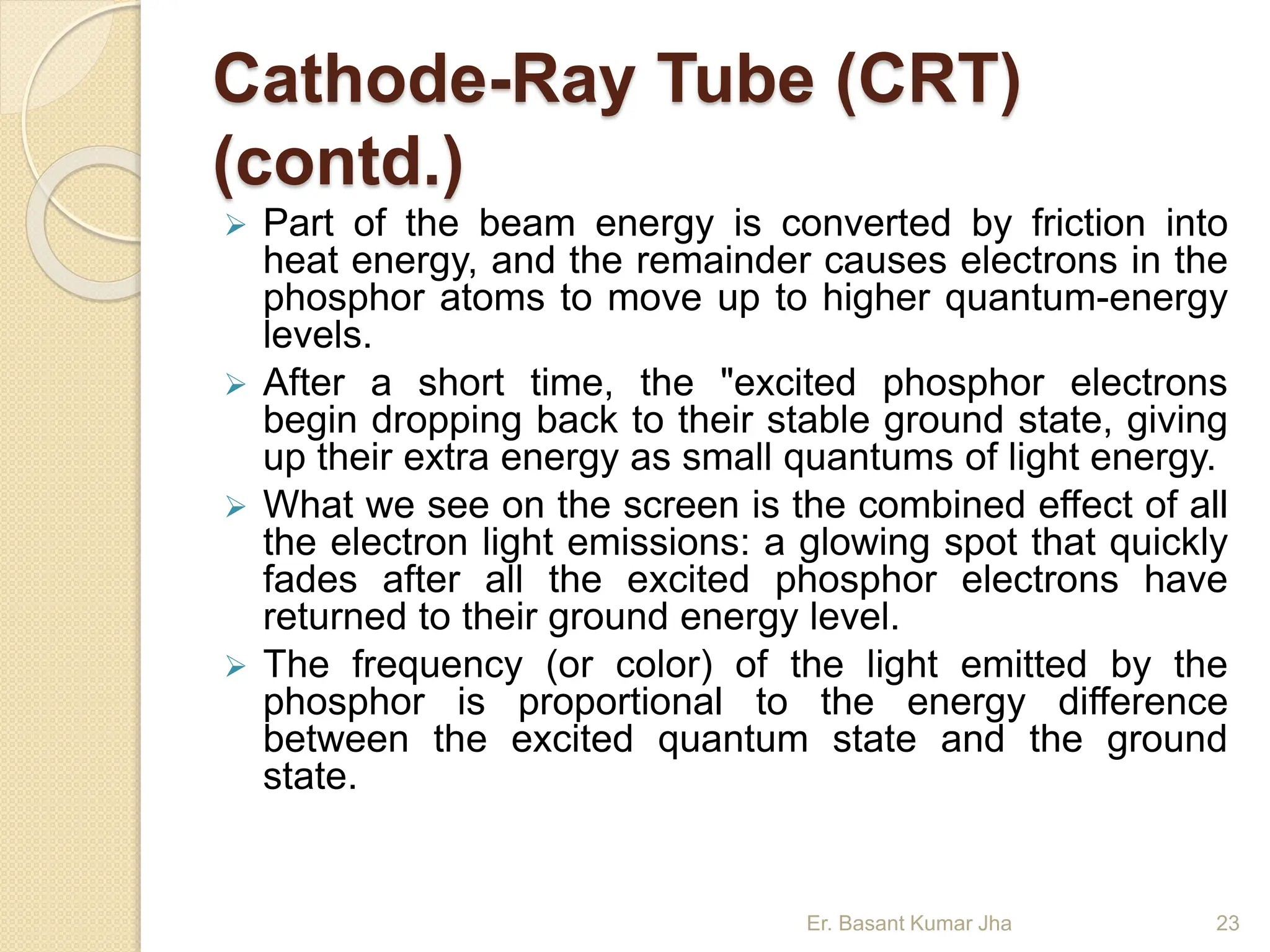 Cathode-Ray Tube (CRT)
(contd.)
 Part of the beam energy is converted by friction into
heat energy, and the remainder causes electrons in the
phosphor atoms to move up to higher quantum-energy
levels.
 After a short time, the "excited phosphor electrons
begin dropping back to their stable ground state, giving
up their extra energy as small quantums of light energy.
 What we see on the screen is the combined effect of all
the electron light emissions: a glowing spot that quickly
fades after all the excited phosphor electrons have
returned to their ground energy level.
 The frequency (or color) of the light emitted by the
phosphor is proportional to the energy difference
between the excited quantum state and the ground
state.
Er. Basant Kumar Jha 23
 