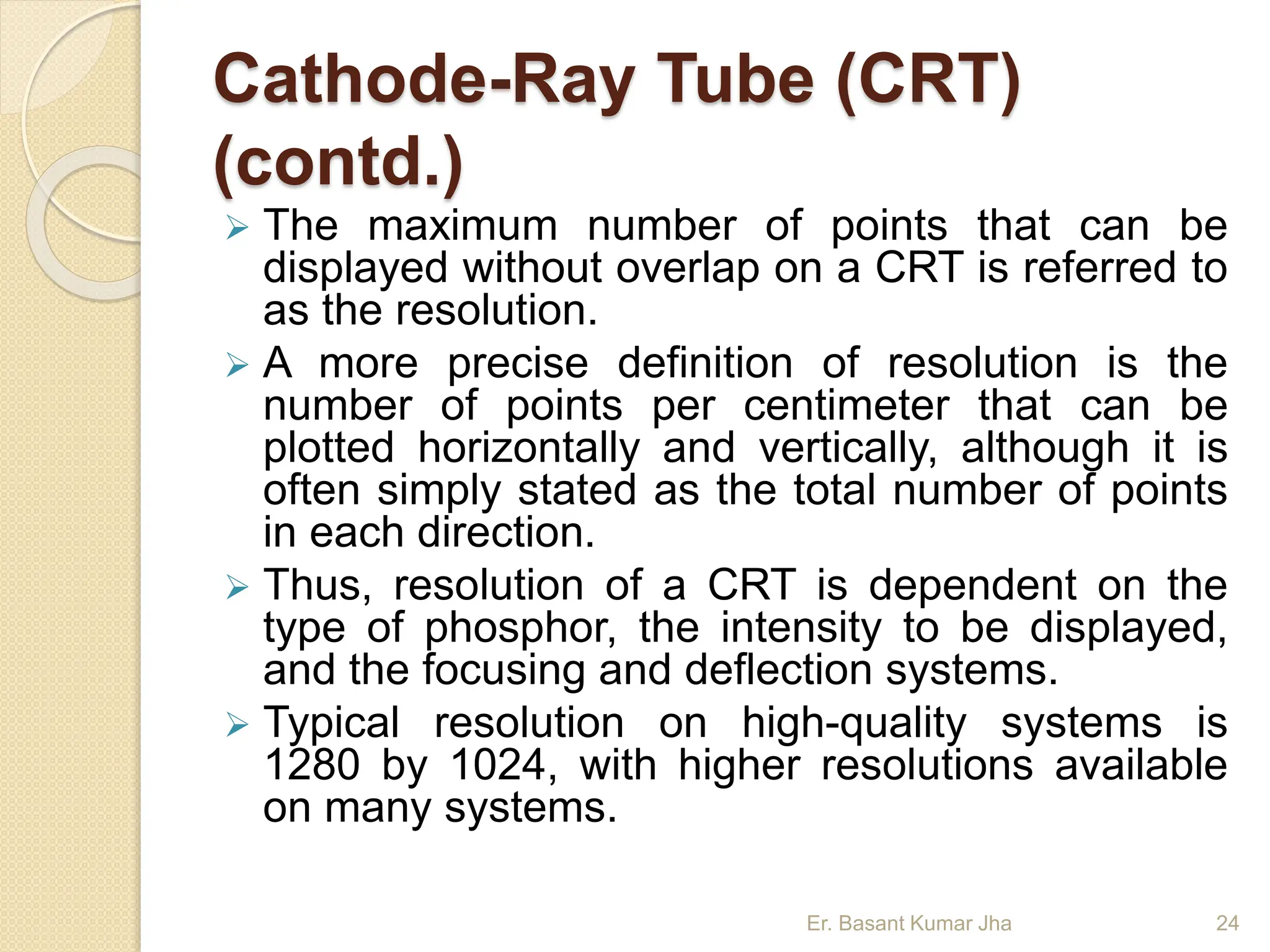 Cathode-Ray Tube (CRT)
(contd.)
 The maximum number of points that can be
displayed without overlap on a CRT is referred to
as the resolution.
 A more precise definition of resolution is the
number of points per centimeter that can be
plotted horizontally and vertically, although it is
often simply stated as the total number of points
in each direction.
 Thus, resolution of a CRT is dependent on the
type of phosphor, the intensity to be displayed,
and the focusing and deflection systems.
 Typical resolution on high-quality systems is
1280 by 1024, with higher resolutions available
on many systems.
Er. Basant Kumar Jha 24
 