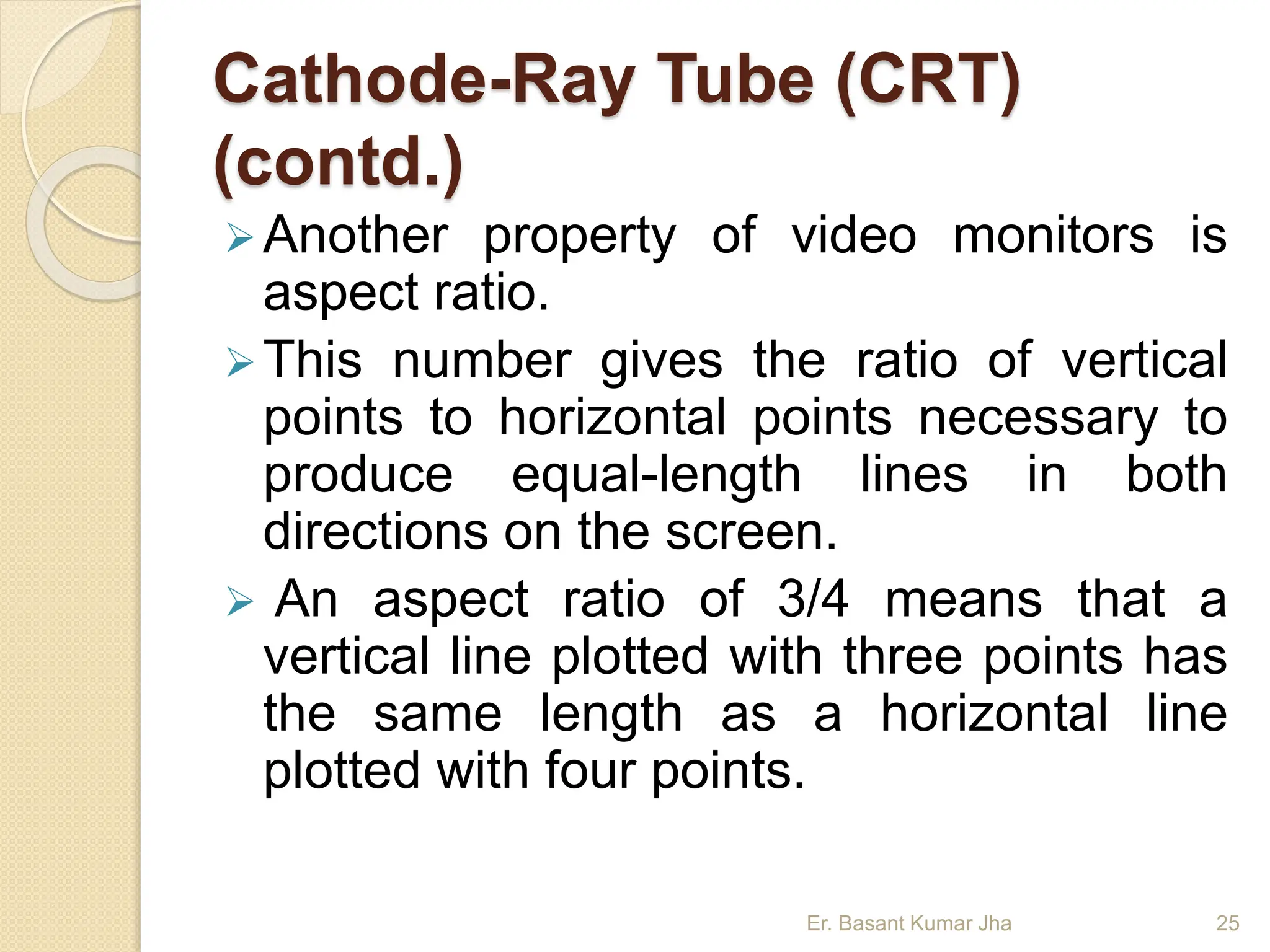 Cathode-Ray Tube (CRT)
(contd.)
Another property of video monitors is
aspect ratio.
This number gives the ratio of vertical
points to horizontal points necessary to
produce equal-length lines in both
directions on the screen.
 An aspect ratio of 3/4 means that a
vertical line plotted with three points has
the same length as a horizontal line
plotted with four points.
Er. Basant Kumar Jha 25
 
