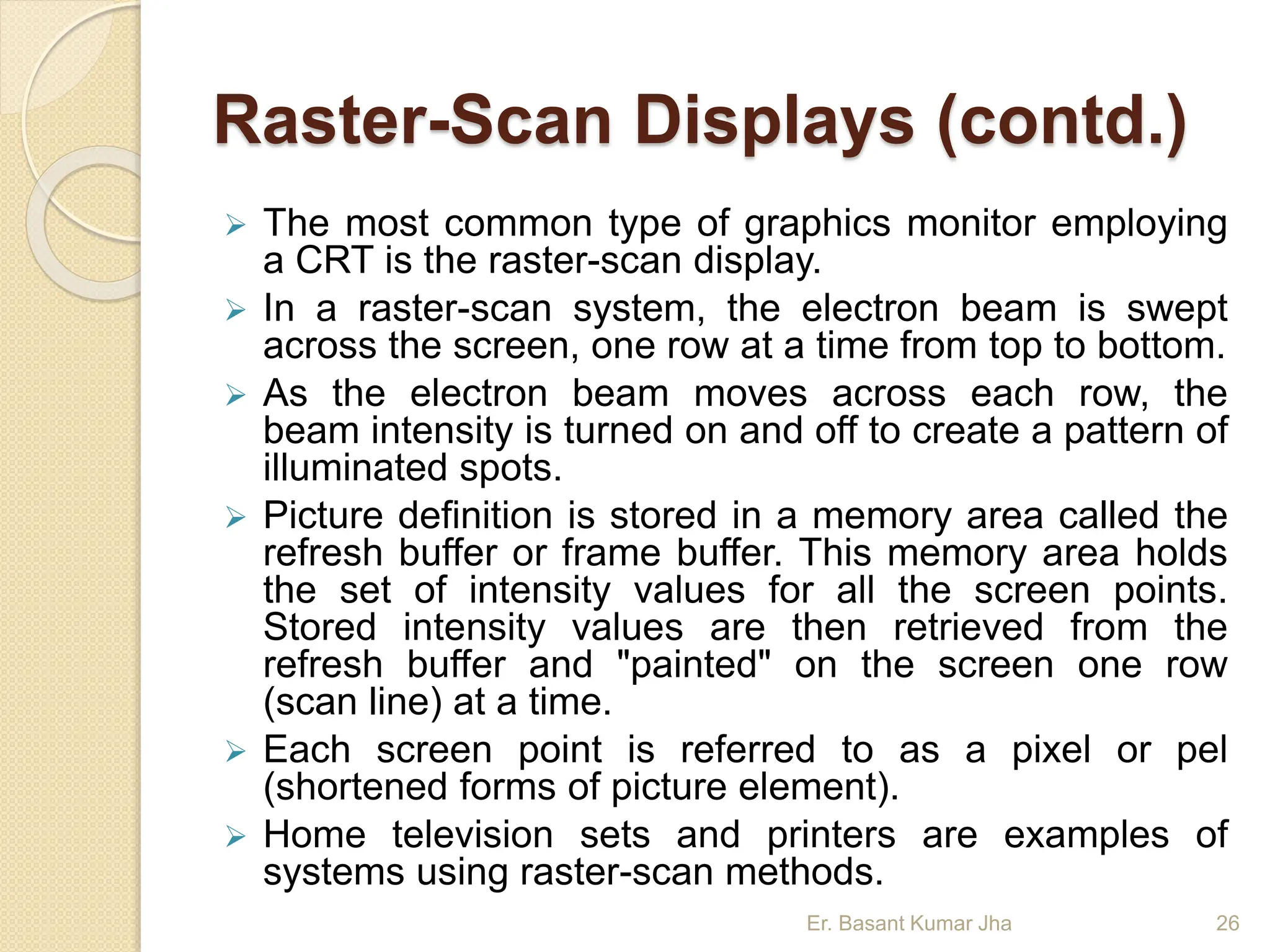 Raster-Scan Displays (contd.)
 The most common type of graphics monitor employing
a CRT is the raster-scan display.
 In a raster-scan system, the electron beam is swept
across the screen, one row at a time from top to bottom.
 As the electron beam moves across each row, the
beam intensity is turned on and off to create a pattern of
illuminated spots.
 Picture definition is stored in a memory area called the
refresh buffer or frame buffer. This memory area holds
the set of intensity values for all the screen points.
Stored intensity values are then retrieved from the
refresh buffer and "painted" on the screen one row
(scan line) at a time.
 Each screen point is referred to as a pixel or pel
(shortened forms of picture element).
 Home television sets and printers are examples of
systems using raster-scan methods.
Er. Basant Kumar Jha 26
 