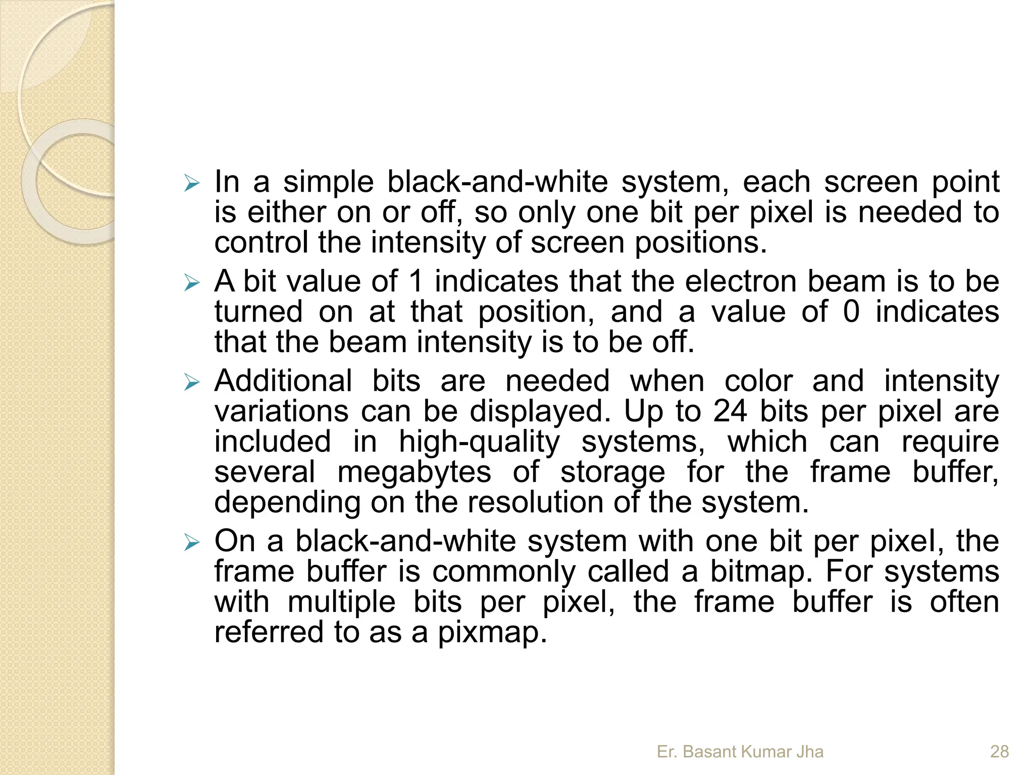  In a simple black-and-white system, each screen point
is either on or off, so only one bit per pixel is needed to
control the intensity of screen positions.
 A bit value of 1 indicates that the electron beam is to be
turned on at that position, and a value of 0 indicates
that the beam intensity is to be off.
 Additional bits are needed when color and intensity
variations can be displayed. Up to 24 bits per pixel are
included in high-quality systems, which can require
several megabytes of storage for the frame buffer,
depending on the resolution of the system.
 On a black-and-white system with one bit per pixeI, the
frame buffer is commonly called a bitmap. For systems
with multiple bits per pixel, the frame buffer is often
referred to as a pixmap.
Er. Basant Kumar Jha 28
 