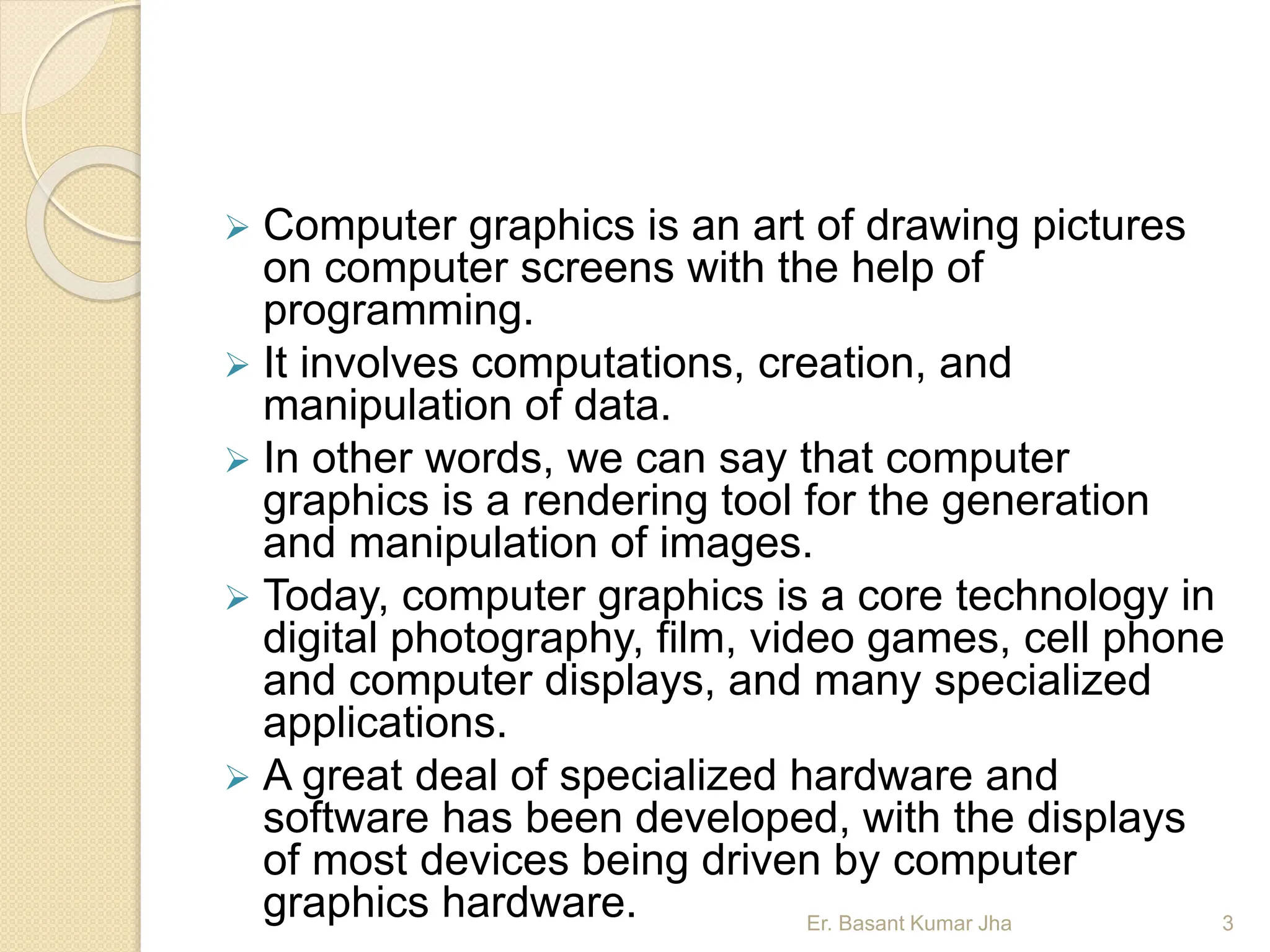  Computer graphics is an art of drawing pictures
on computer screens with the help of
programming.
 It involves computations, creation, and
manipulation of data.
 In other words, we can say that computer
graphics is a rendering tool for the generation
and manipulation of images.
 Today, computer graphics is a core technology in
digital photography, film, video games, cell phone
and computer displays, and many specialized
applications.
 A great deal of specialized hardware and
software has been developed, with the displays
of most devices being driven by computer
graphics hardware. Er. Basant Kumar Jha 3
 