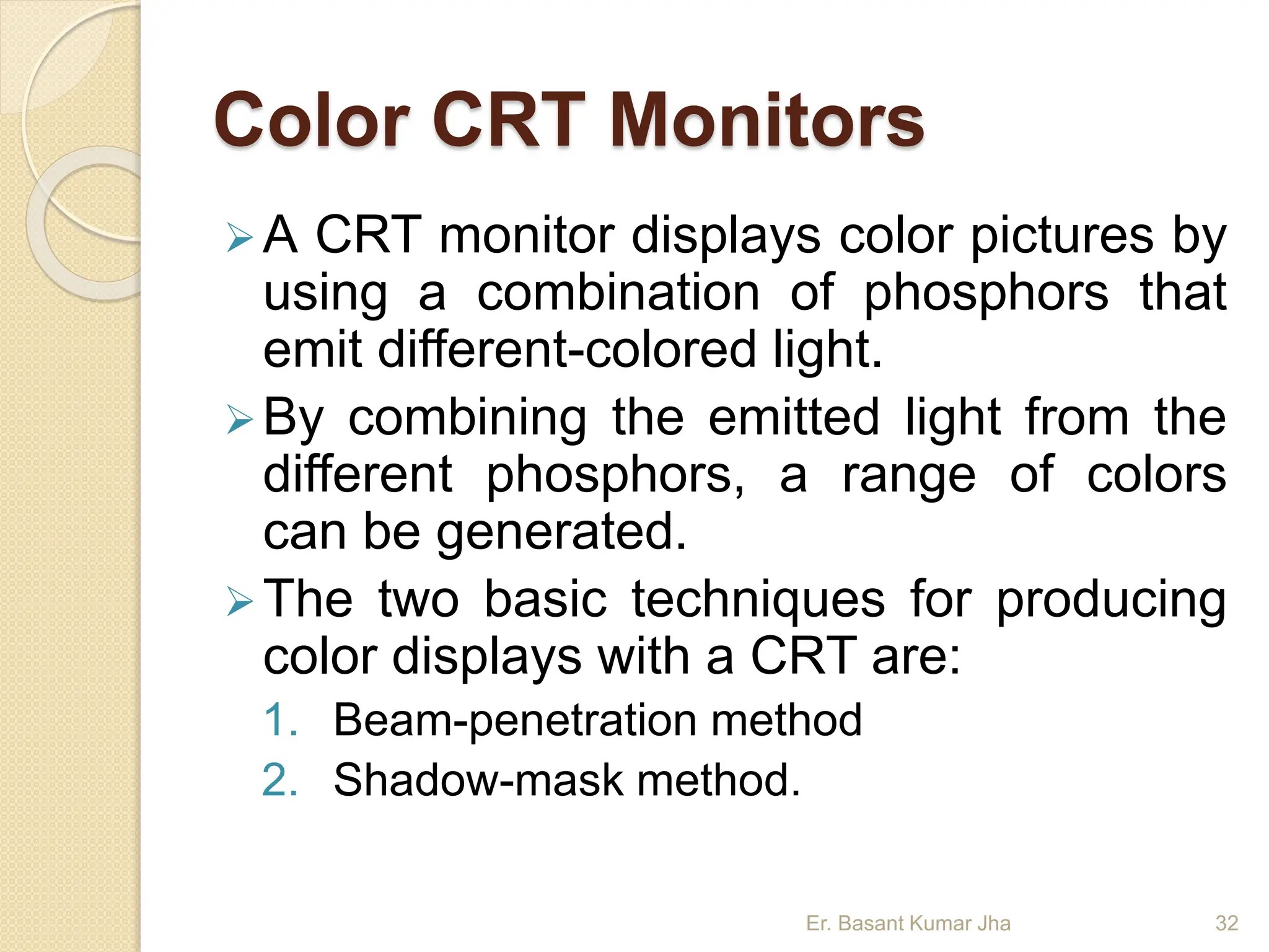 Color CRT Monitors
A CRT monitor displays color pictures by
using a combination of phosphors that
emit different-colored light.
By combining the emitted light from the
different phosphors, a range of colors
can be generated.
The two basic techniques for producing
color displays with a CRT are:
1. Beam-penetration method
2. Shadow-mask method.
Er. Basant Kumar Jha 32
 