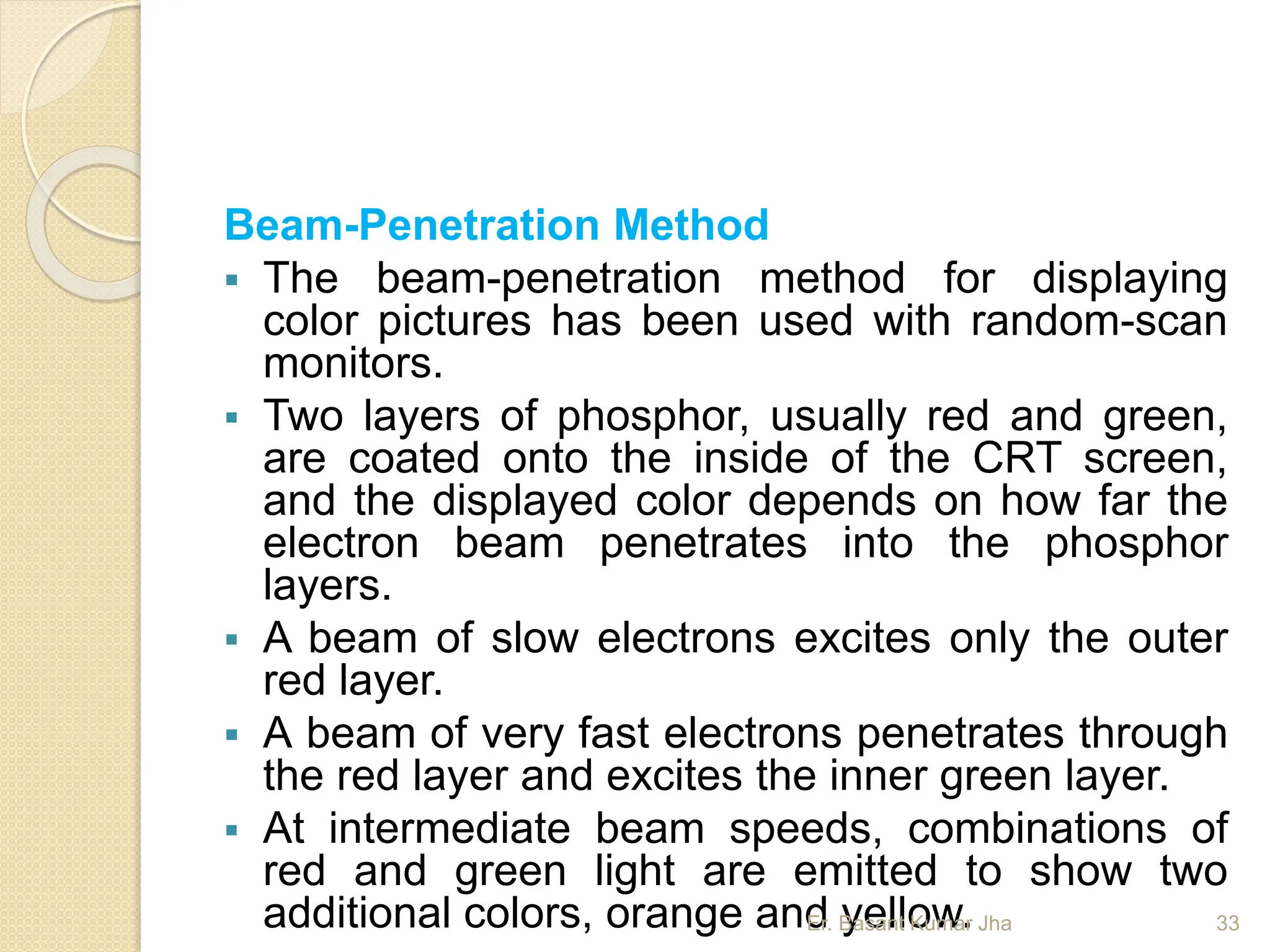 Beam-Penetration Method
 The beam-penetration method for displaying
color pictures has been used with random-scan
monitors.
 Two layers of phosphor, usually red and green,
are coated onto the inside of the CRT screen,
and the displayed color depends on how far the
electron beam penetrates into the phosphor
layers.
 A beam of slow electrons excites only the outer
red layer.
 A beam of very fast electrons penetrates through
the red layer and excites the inner green layer.
 At intermediate beam speeds, combinations of
red and green light are emitted to show two
additional colors, orange and yellow.
Er. Basant Kumar Jha 33
 