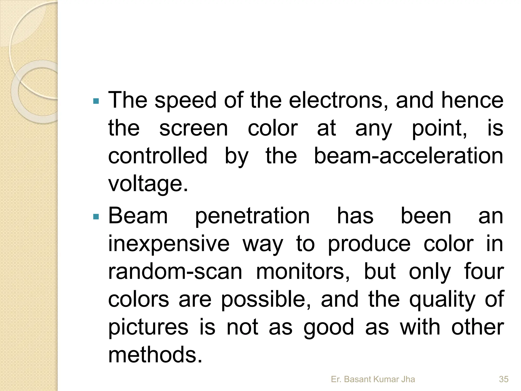  The speed of the electrons, and hence
the screen color at any point, is
controlled by the beam-acceleration
voltage.
 Beam penetration has been an
inexpensive way to produce color in
random-scan monitors, but only four
colors are possible, and the quality of
pictures is not as good as with other
methods.
Er. Basant Kumar Jha 35
 