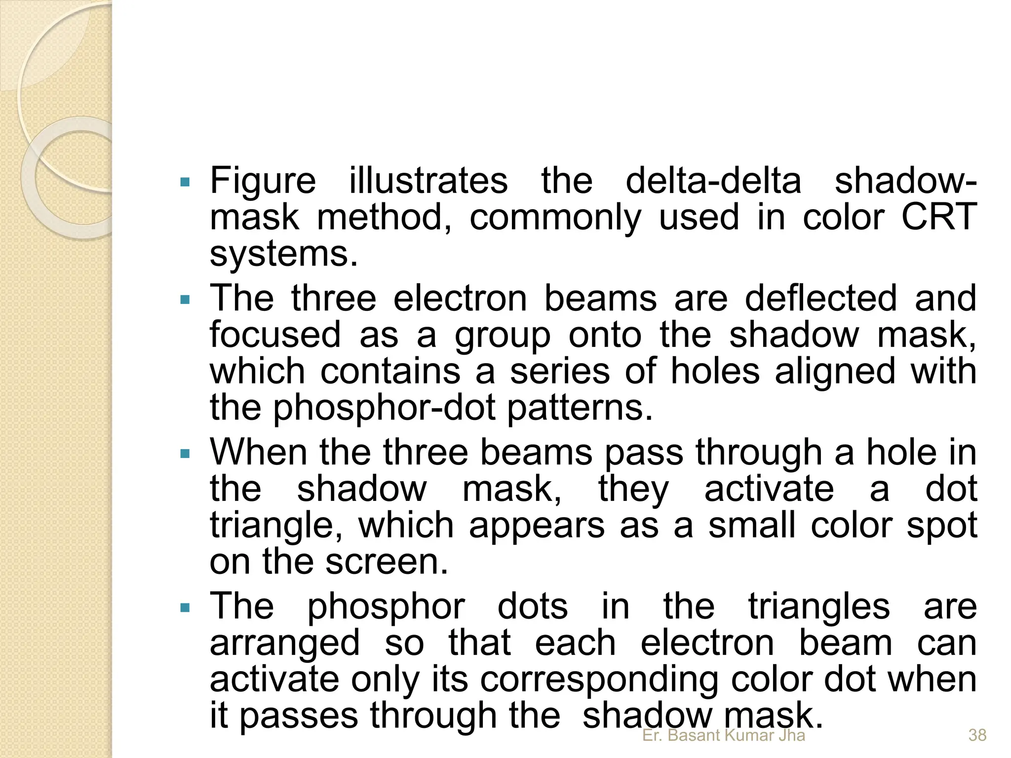  Figure illustrates the delta-delta shadow-
mask method, commonly used in color CRT
systems.
 The three electron beams are deflected and
focused as a group onto the shadow mask,
which contains a series of holes aligned with
the phosphor-dot patterns.
 When the three beams pass through a hole in
the shadow mask, they activate a dot
triangle, which appears as a small color spot
on the screen.
 The phosphor dots in the triangles are
arranged so that each electron beam can
activate only its corresponding color dot when
it passes through the shadow mask.
Er. Basant Kumar Jha 38
 