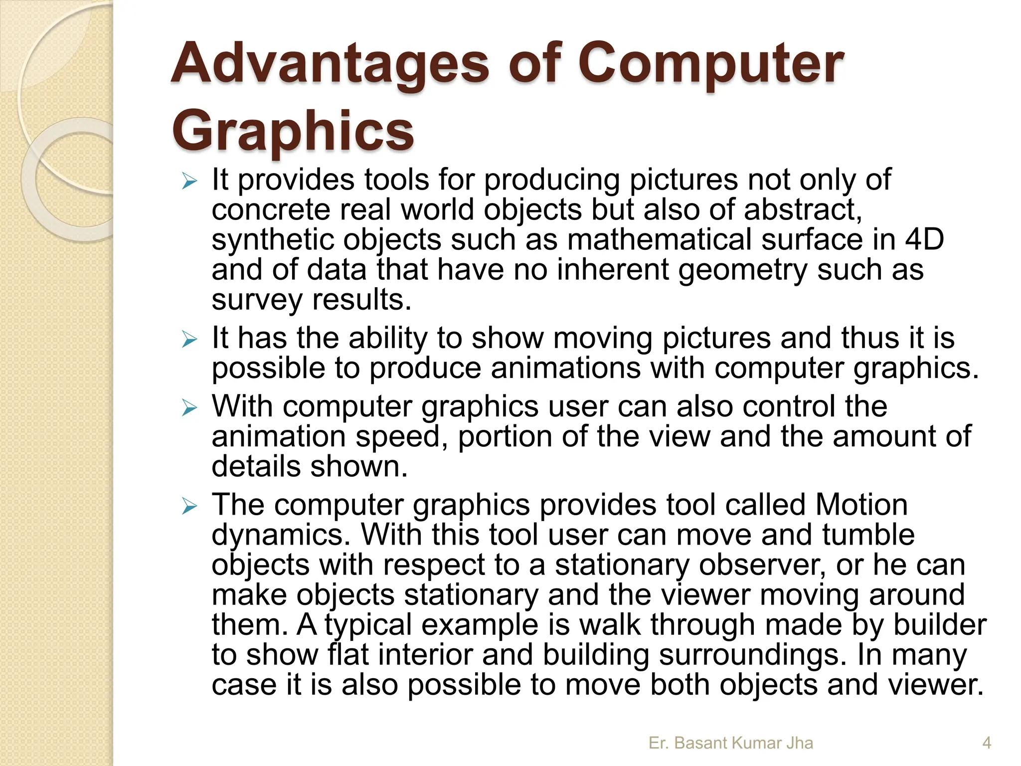 Advantages of Computer
Graphics
 It provides tools for producing pictures not only of
concrete real world objects but also of abstract,
synthetic objects such as mathematical surface in 4D
and of data that have no inherent geometry such as
survey results.
 It has the ability to show moving pictures and thus it is
possible to produce animations with computer graphics.
 With computer graphics user can also control the
animation speed, portion of the view and the amount of
details shown.
 The computer graphics provides tool called Motion
dynamics. With this tool user can move and tumble
objects with respect to a stationary observer, or he can
make objects stationary and the viewer moving around
them. A typical example is walk through made by builder
to show flat interior and building surroundings. In many
case it is also possible to move both objects and viewer.
Er. Basant Kumar Jha 4
 