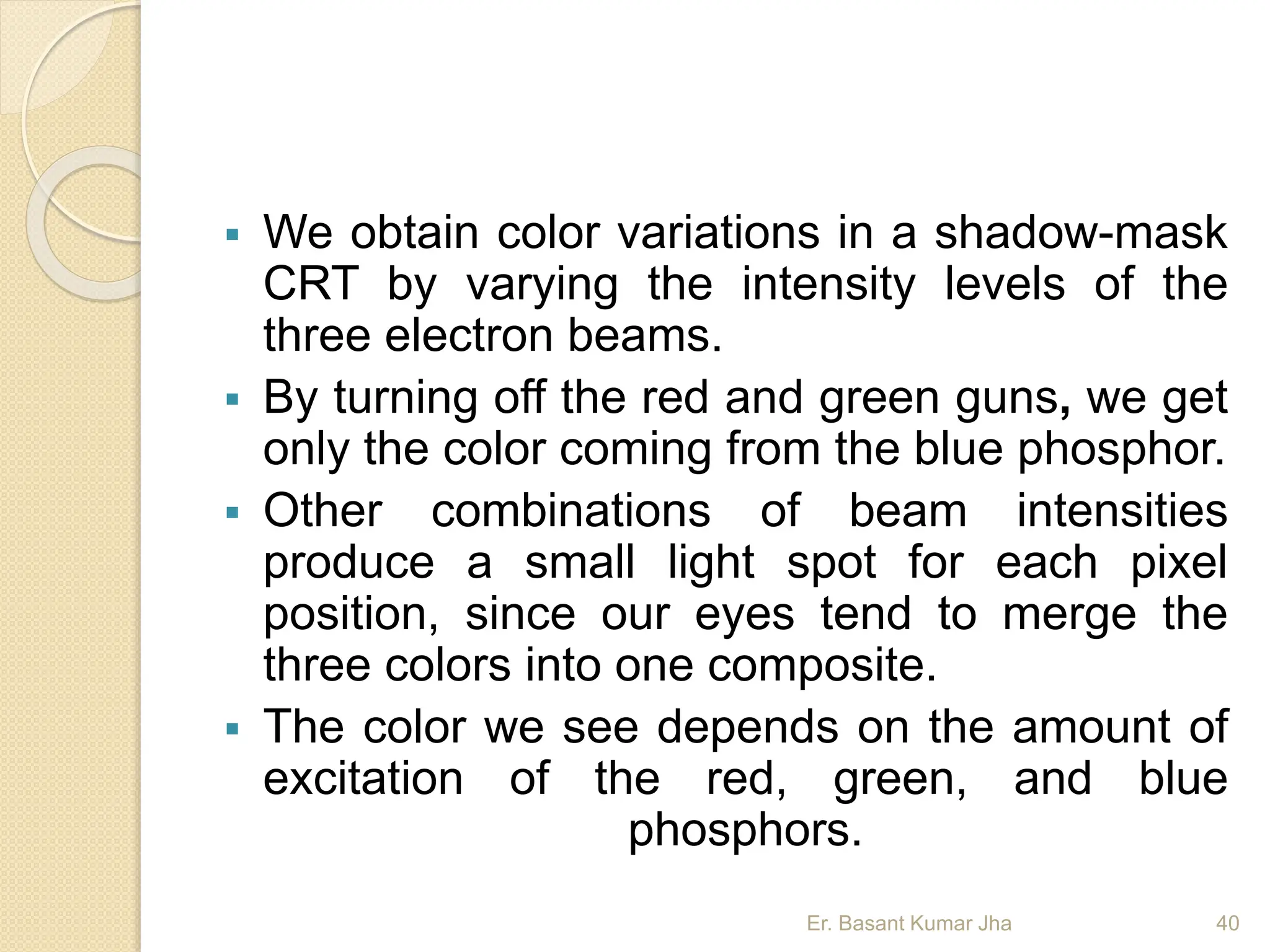  We obtain color variations in a shadow-mask
CRT by varying the intensity levels of the
three electron beams.
 By turning off the red and green guns, we get
only the color coming from the blue phosphor.
 Other combinations of beam intensities
produce a small light spot for each pixel
position, since our eyes tend to merge the
three colors into one composite.
 The color we see depends on the amount of
excitation of the red, green, and blue
phosphors.
Er. Basant Kumar Jha 40
 