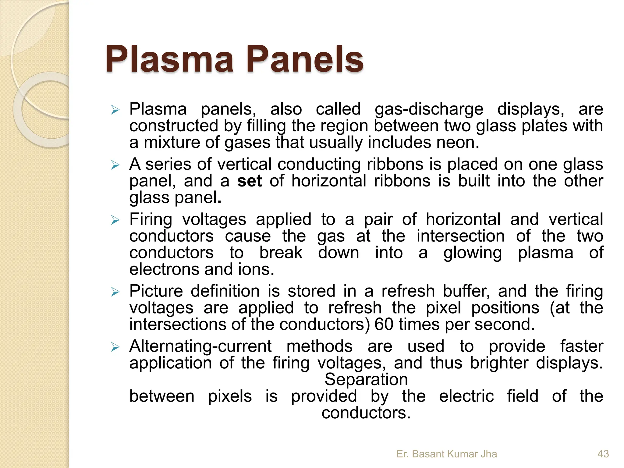Plasma Panels
 Plasma panels, also called gas-discharge displays, are
constructed by filling the region between two glass plates with
a mixture of gases that usually includes neon.
 A series of vertical conducting ribbons is placed on one glass
panel, and a set of horizontal ribbons is built into the other
glass panel.
 Firing voltages applied to a pair of horizontal and vertical
conductors cause the gas at the intersection of the two
conductors to break down into a glowing plasma of
electrons and ions.
 Picture definition is stored in a refresh buffer, and the firing
voltages are applied to refresh the pixel positions (at the
intersections of the conductors) 60 times per second.
 Alternating-current methods are used to provide faster
application of the firing voltages, and thus brighter displays.
Separation
between pixels is provided by the electric field of the
conductors.
Er. Basant Kumar Jha 43
 