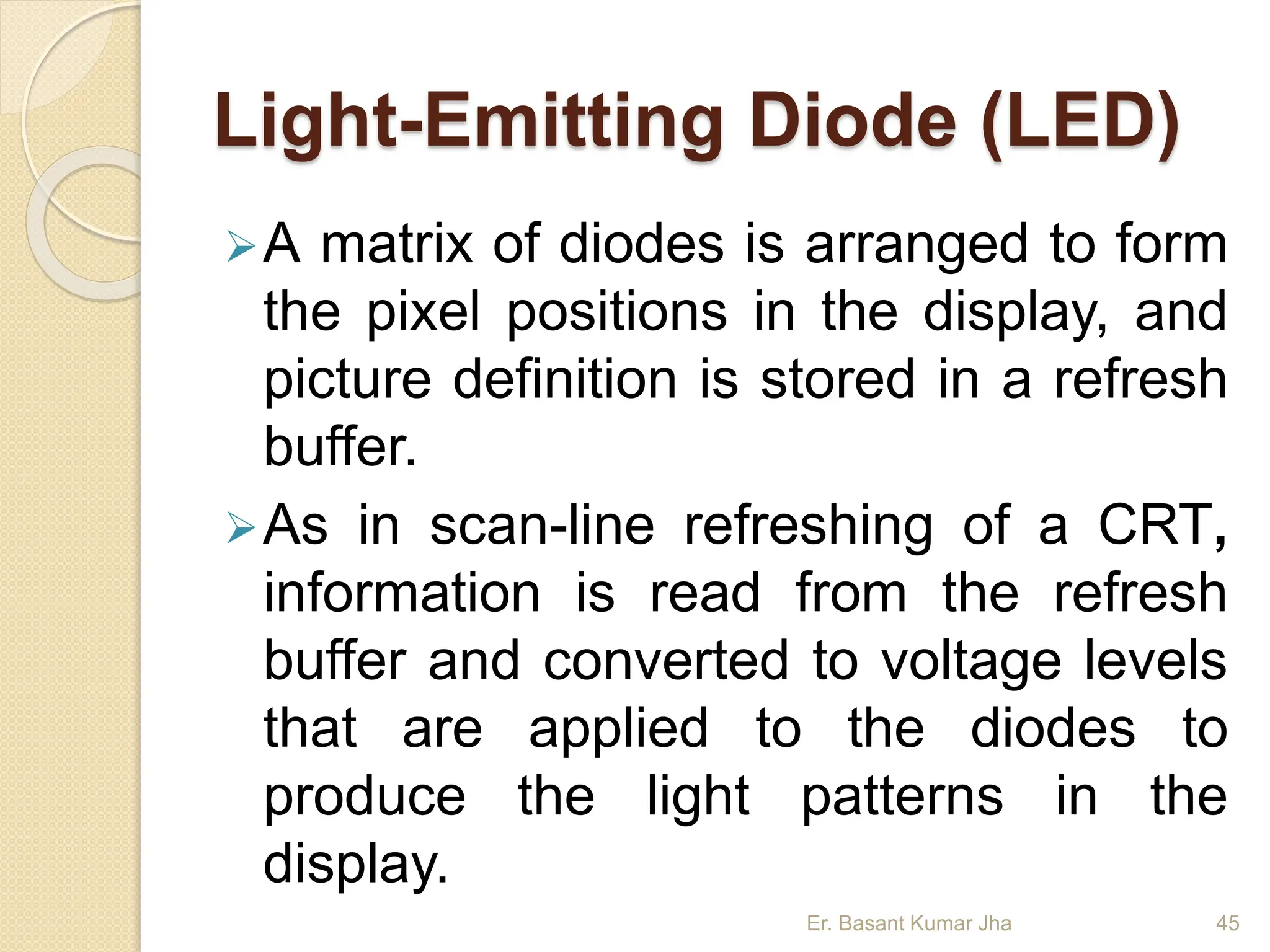 Light-Emitting Diode (LED)
A matrix of diodes is arranged to form
the pixel positions in the display, and
picture definition is stored in a refresh
buffer.
As in scan-line refreshing of a CRT,
information is read from the refresh
buffer and converted to voltage levels
that are applied to the diodes to
produce the light patterns in the
display.
Er. Basant Kumar Jha 45
 