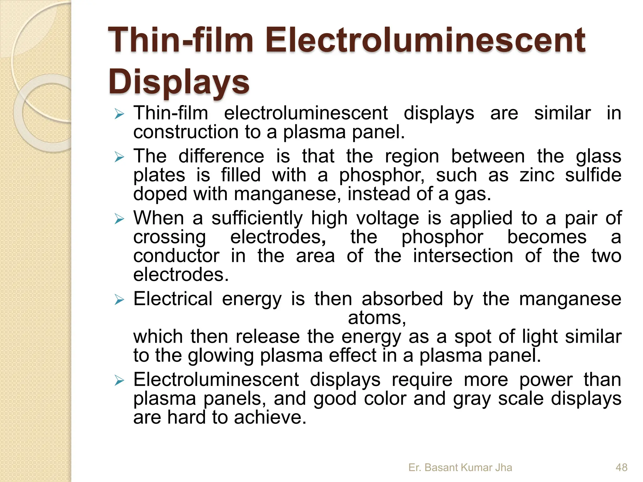 Thin-film Electroluminescent
Displays
 Thin-film electroluminescent displays are similar in
construction to a plasma panel.
 The difference is that the region between the glass
plates is filled with a phosphor, such as zinc sulfide
doped with manganese, instead of a gas.
 When a sufficiently high voltage is applied to a pair of
crossing electrodes, the phosphor becomes a
conductor in the area of the intersection of the two
electrodes.
 Electrical energy is then absorbed by the manganese
atoms,
which then release the energy as a spot of light similar
to the glowing plasma effect in a plasma panel.
 Electroluminescent displays require more power than
plasma panels, and good color and gray scale displays
are hard to achieve.
Er. Basant Kumar Jha 48
 